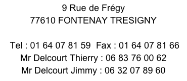 9 Rue de Frégy 
77610 FONTENAY TRESIGNY 
 Tel : 01 64 07 81 59  Fax : 01 64 07 81 66        Mr Delcourt Thierry : 06 83 76 00 62
Mr Delcourt Jimmy : 06 32 07 89 60